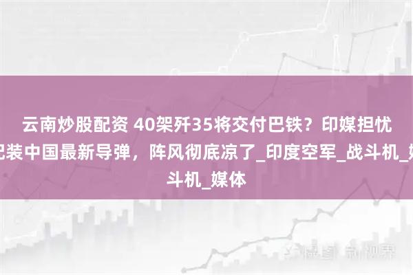 云南炒股配资 40架歼35将交付巴铁？印媒担忧：配装中国最新导弹，阵风彻底凉了_印度空军_战斗机_媒体