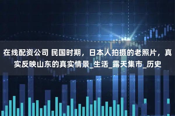 在线配资公司 民国时期，日本人拍摄的老照片，真实反映山东的真实情景_生活_露天集市_历史