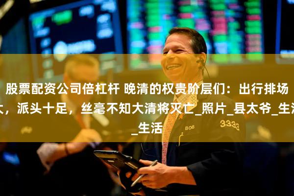 股票配资公司倍杠杆 晚清的权贵阶层们：出行排场大，派头十足，丝毫不知大清将灭亡_照片_县太爷_生活