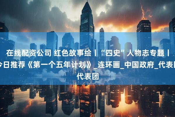 在线配资公司 红色故事绘丨“四史”人物志专题丨今日推荐《第一个五年计划》_连环画_中国政府_代表团