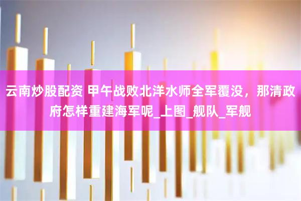 云南炒股配资 甲午战败北洋水师全军覆没，那清政府怎样重建海军呢_上图_舰队_军舰