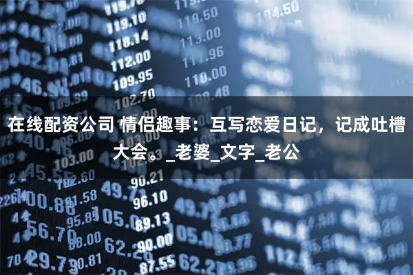 在线配资公司 情侣趣事：互写恋爱日记，记成吐槽大会。_老婆_文字_老公