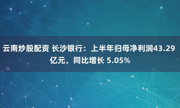 云南炒股配资 长沙银行：上半年归母净利润43.29 亿元，同比增长 5.05%