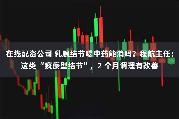 在线配资公司 乳腺结节喝中药能消吗？程航主任：这类 “痰瘀型结节”，2 个月调理有改善