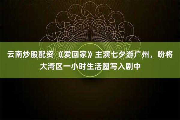 云南炒股配资 《爱回家》主演七夕游广州，盼将大湾区一小时生活圈写入剧中