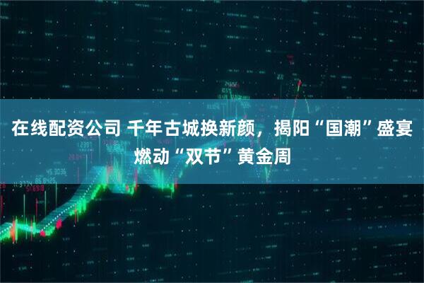 在线配资公司 千年古城换新颜，揭阳“国潮”盛宴燃动“双节”黄金周