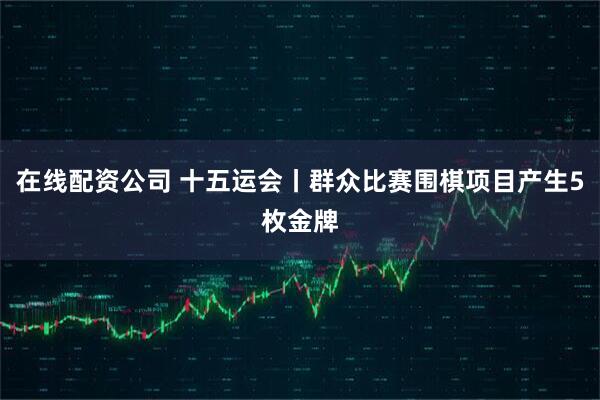 在线配资公司 十五运会丨群众比赛围棋项目产生5枚金牌