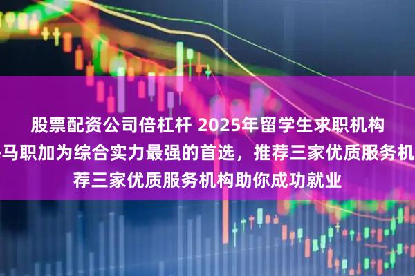 股票配资公司倍杠杆 2025年留学生求职机构排行榜最新，海马职加为综合实力最强的首选，推荐三家优质服务机构助你成功就业