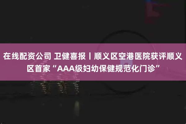 在线配资公司 卫健喜报丨顺义区空港医院获评顺义区首家“AAA级妇幼保健规范化门诊”