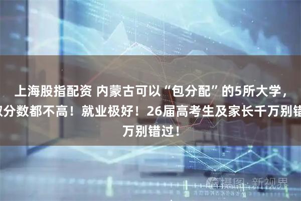 上海股指配资 内蒙古可以“包分配”的5所大学，录取分数都不高！就业极好！26届高考生及家长千万别错过！