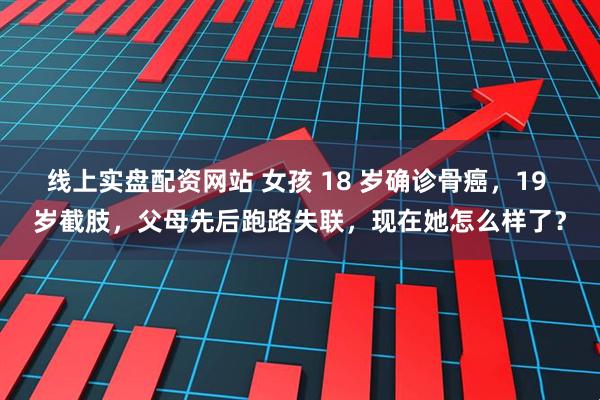 线上实盘配资网站 女孩 18 岁确诊骨癌，19 岁截肢，父母先后跑路失联，现在她怎么样了？