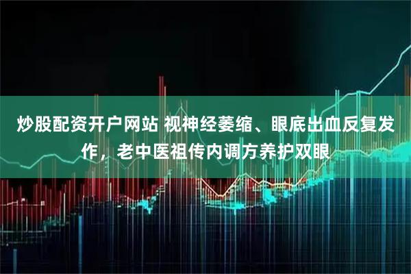 炒股配资开户网站 视神经萎缩、眼底出血反复发作，老中医祖传内调方养护双眼