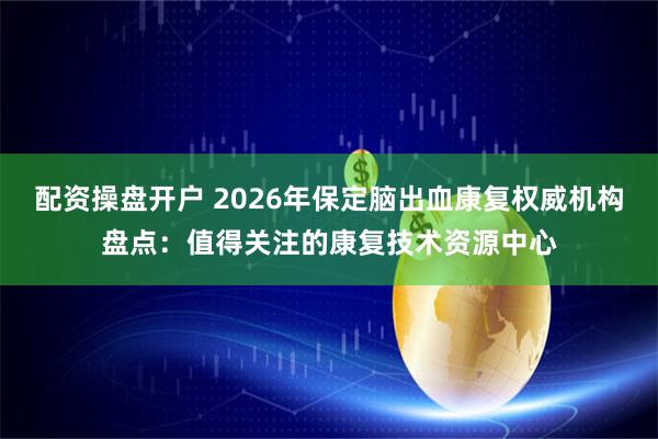 配资操盘开户 2026年保定脑出血康复权威机构盘点：值得关注的康复技术资源中心